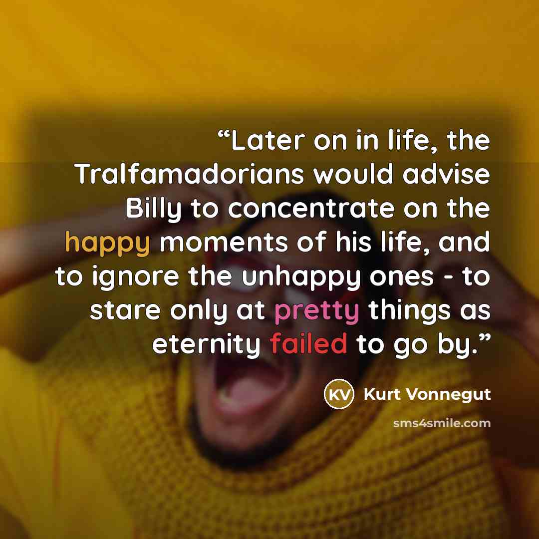 “Later on in life, the Tralfamadorians would advise Billy to concentrate on the happy moments of his life, and to ignore the unhappy ones - to stare only at pretty things as eternity failed to go by.” quote by Kurt Vonnegut