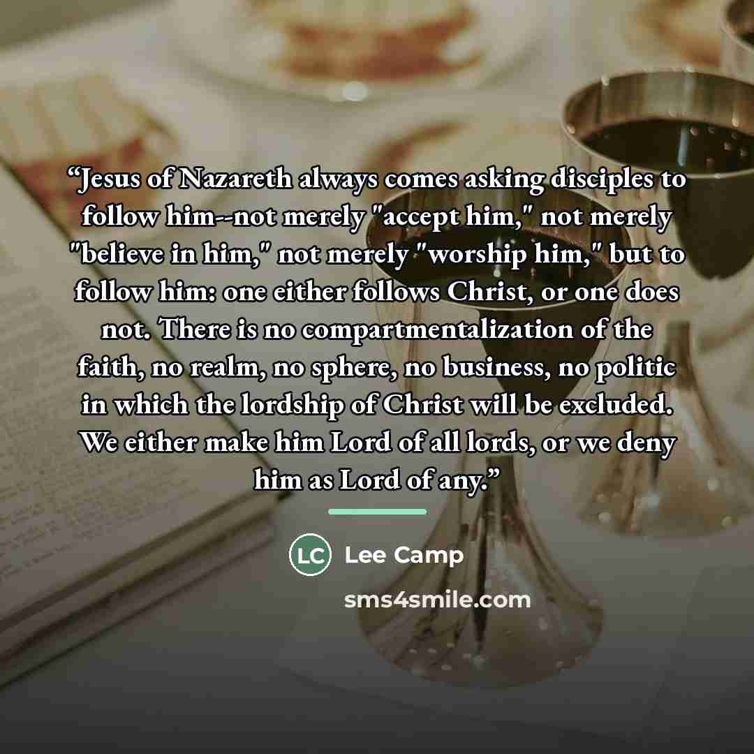 “Jesus of Nazareth always comes asking disciples to follow him--not merely "accept him," not merely "believe in him," not merely "worship him," but to follow him: one either follows Christ, or one does not. There is no compartmentalization of the faith, no realm, no sphere, no business, no politic…” quote by Lee Camp
