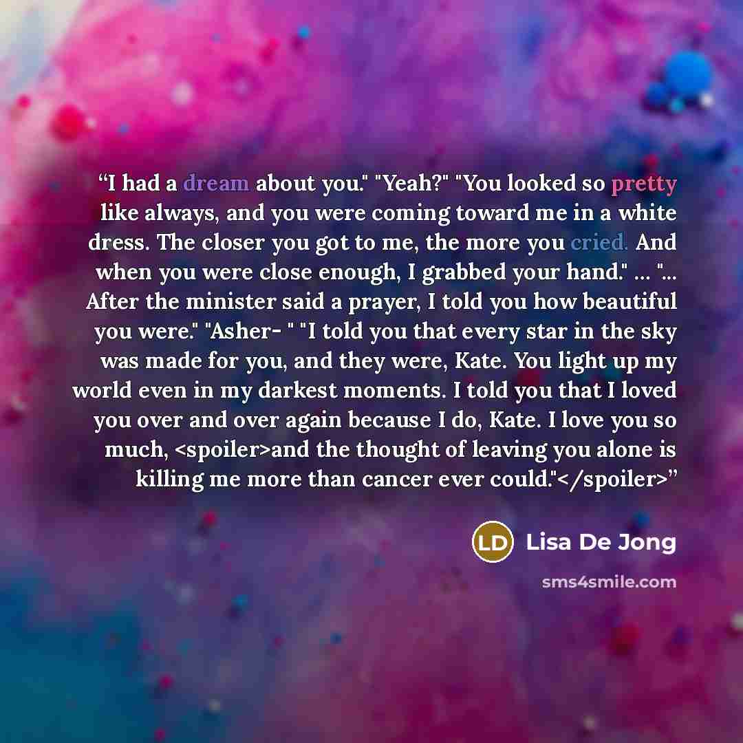 “I had a dream about you." "Yeah?" "You looked so pretty like always, and you were coming toward me in a white dress. The closer you got to me, the more you cried. And when you were close enough, I grabbed your hand." … "... After the minister said a prayer, I told you how beautiful you were."…” quote by Lisa De Jong