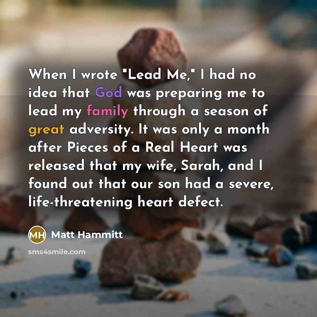 “When I wrote "Lead Me," I had no idea that God was preparing me to lead my family through a season of great adversity. It was only a month after Pieces of a Real Heart was released that my wife, Sarah, and I found out that our son had a severe, life-threatening heart defect.” quote by Matt Hammitt