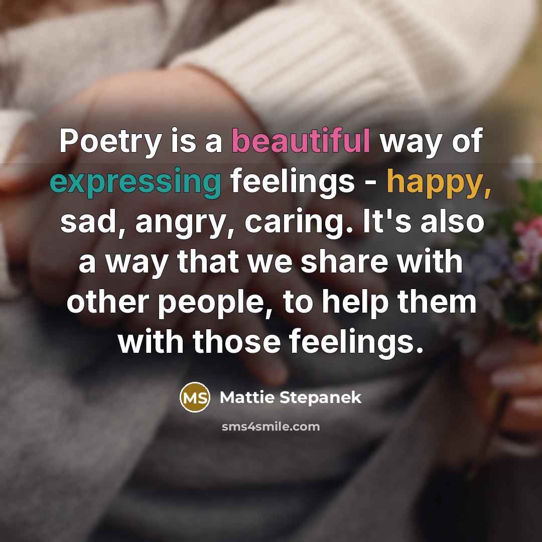“Poetry is a beautiful way of expressing feelings - happy, sad, angry, caring. It's also a way that we share with other people, to help them with those feelings.” quote by Mattie Stepanek