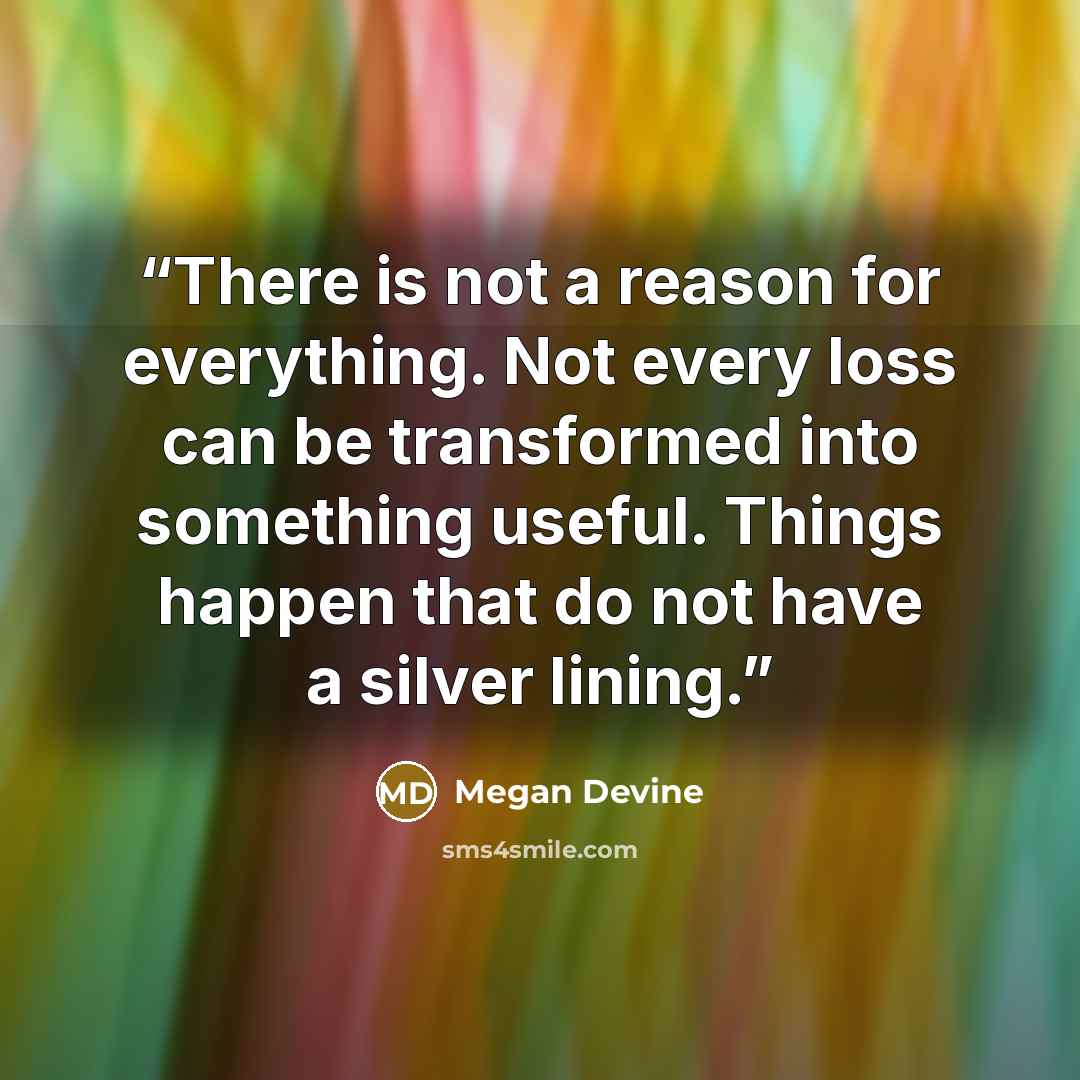“There is not a reason for everything. Not every loss can be transformed into something useful. Things happen that do not have a silver lining.” quote by Megan Devine