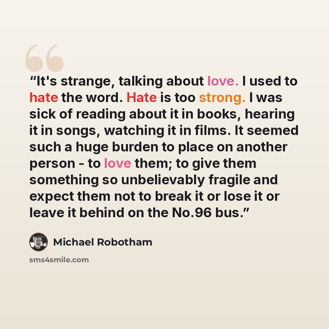 “It's strange, talking about love. I used to hate the word. Hate is too strong. I was sick of reading about it in books, hearing it in songs, watching it in films. It seemed such a huge burden to place on another person - to love them; to give them something so unbelievably fragile and expect them…” quote by Michael Robotham