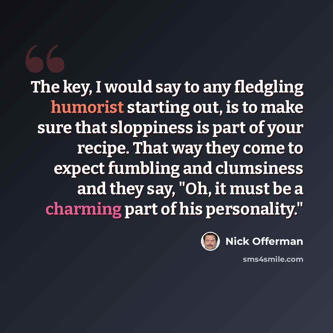 “The key, I would say to any fledgling humorist starting out, is to make sure that sloppiness is part of your recipe. That way they come to expect fumbling and clumsiness and they say, "Oh, it must be a charming part of his personality."” quote by Nick Offerman
