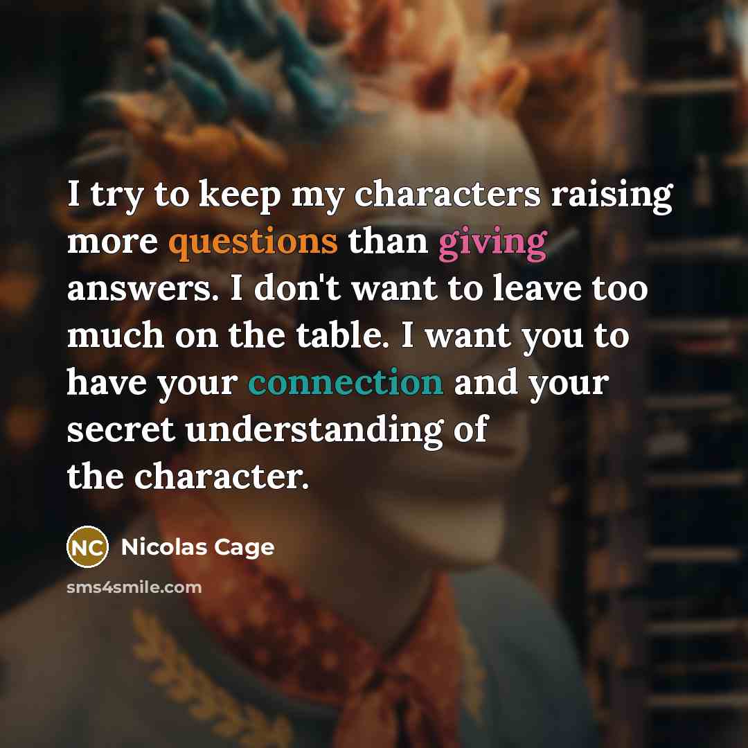 “I try to keep my characters raising more questions than giving answers. I don't want to leave too much on the table. I want you to have your connection and your secret understanding of the character.” quote by Nicolas Cage
