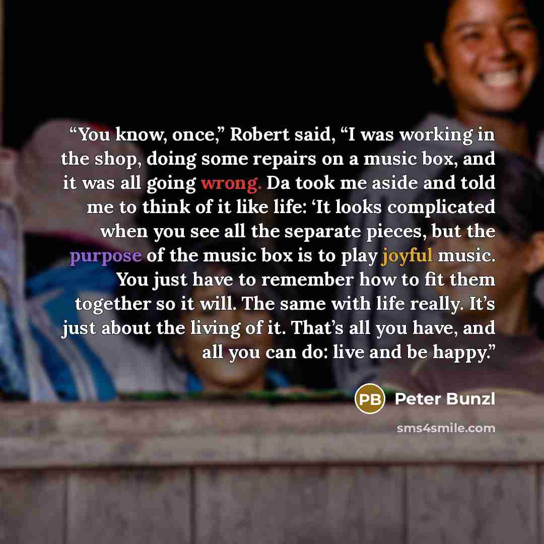 “You know, once,” Robert said, “I was working in the shop, doing some repairs on a music box, and it was all going wrong. Da took me aside and told me to think of it like life: ‘It looks complicated when you see all the separate pieces, but the purpose of the music box is to play joyful music. You…” quote by Peter Bunzl