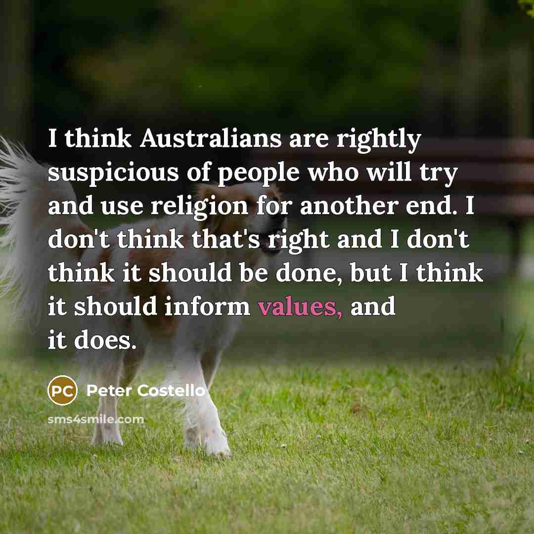 “I think Australians are rightly suspicious of people who will try and use religion for another end. I don't think that's right and I don't think it should be done, but I think it should inform values, and it does.” quote by Peter Costello