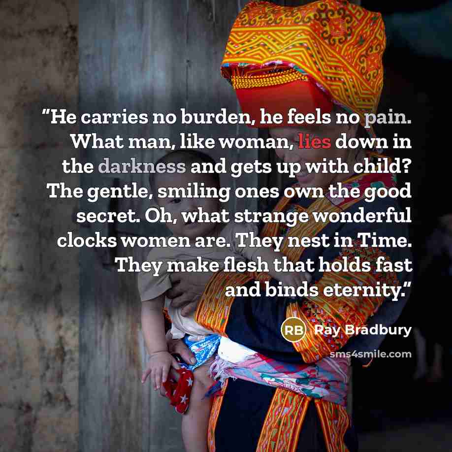 “He carries no burden, he feels no pain. What man, like woman, lies down in the darkness and gets up with child? The gentle, smiling ones own the good secret. Oh, what strange wonderful clocks women are. They nest in Time. They make flesh that holds fast and binds eternity.” quote by Ray Bradbury