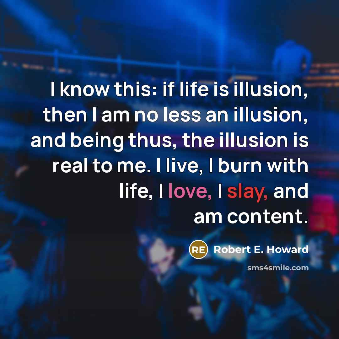 “I know this: if life is illusion, then I am no less an illusion, and being thus, the illusion is real to me. I live, I burn with life, I love, I slay, and am content.” quote by Robert E. Howard