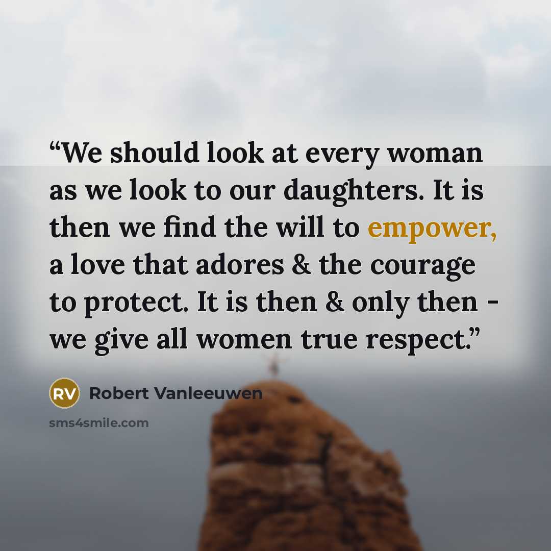 “We should look at every woman as we look to our daughters. It is then we find the will to empower, a love that adores & the courage to protect. It is then & only then - we give all women true respect.” quote by Robert Vanleeuwen