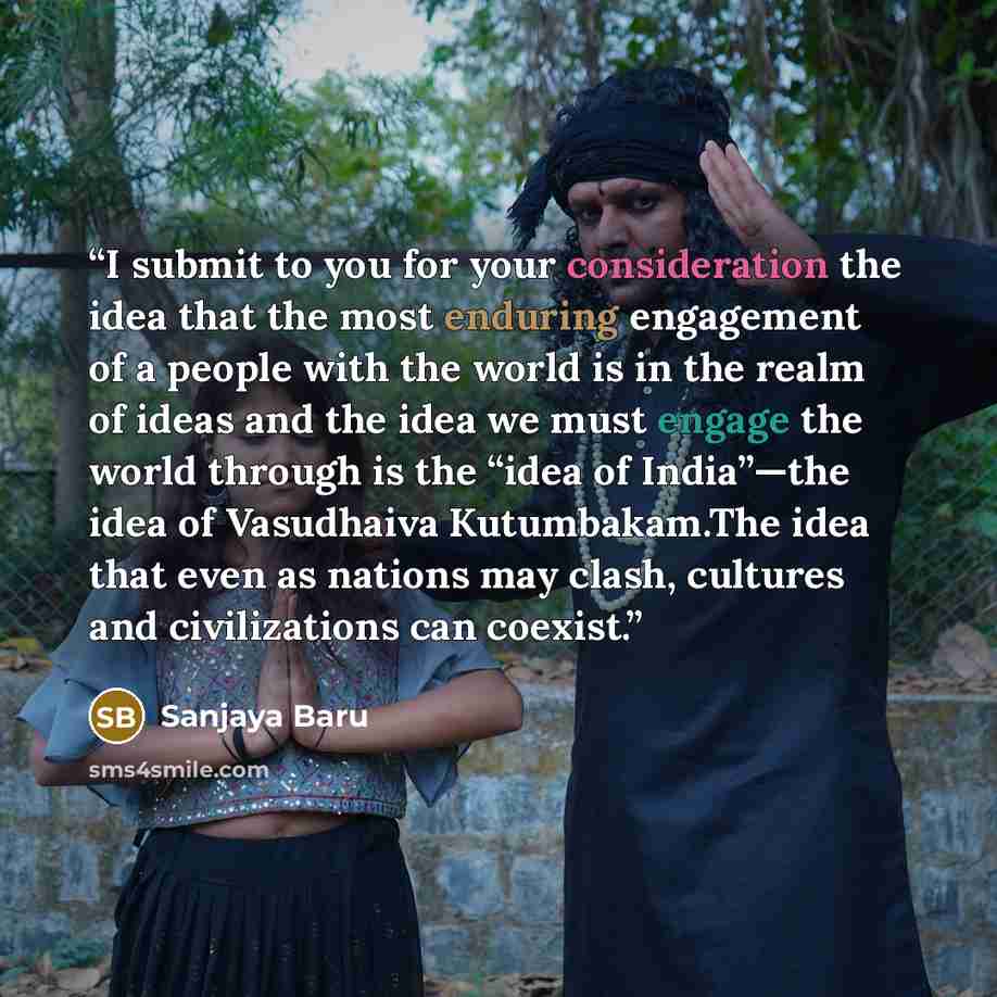 “I submit to you for your consideration the idea that the most enduring engagement of a people with the world is in the realm of ideas and the idea we must engage the world through is the “idea of India”—the idea of Vasudhaiva Kutumbakam.The idea that even as nations may clash, cultures and…” quote by Sanjaya Baru