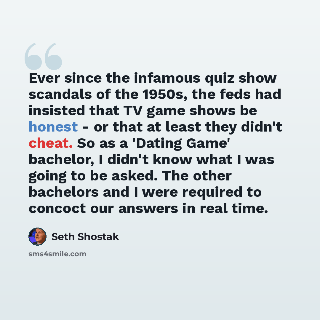 “Ever since the infamous quiz show scandals of the 1950s, the feds had insisted that TV game shows be honest - or that at least they didn't cheat. So as a 'Dating Game' bachelor, I didn't know what I was going to be asked. The other bachelors and I were required to concoct our answers in real time.” quote by Seth Shostak
