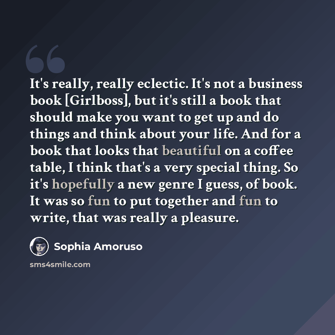 “It's really, really eclectic. It's not a business book [Girlboss], but it's still a book that should make you want to get up and do things and think about your life. And for a book that looks that beautiful on a coffee table, I think that's a very special thing. So it's hopefully a new genre I…” quote by Sophia Amoruso