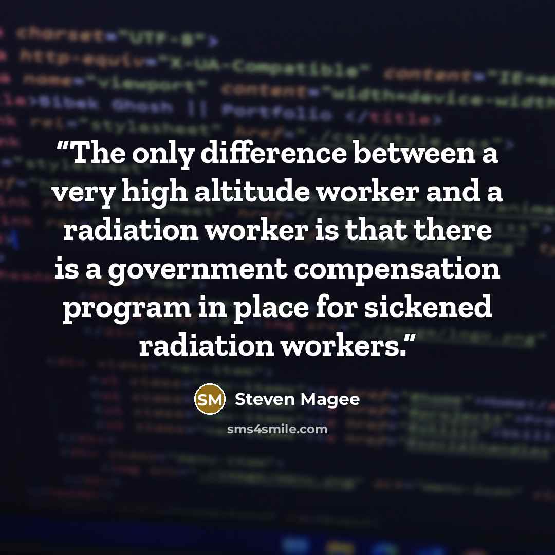 “The only difference between a very high altitude worker and a radiation worker is that there is a government compensation program in place for sickened radiation workers.” quote by Steven Magee