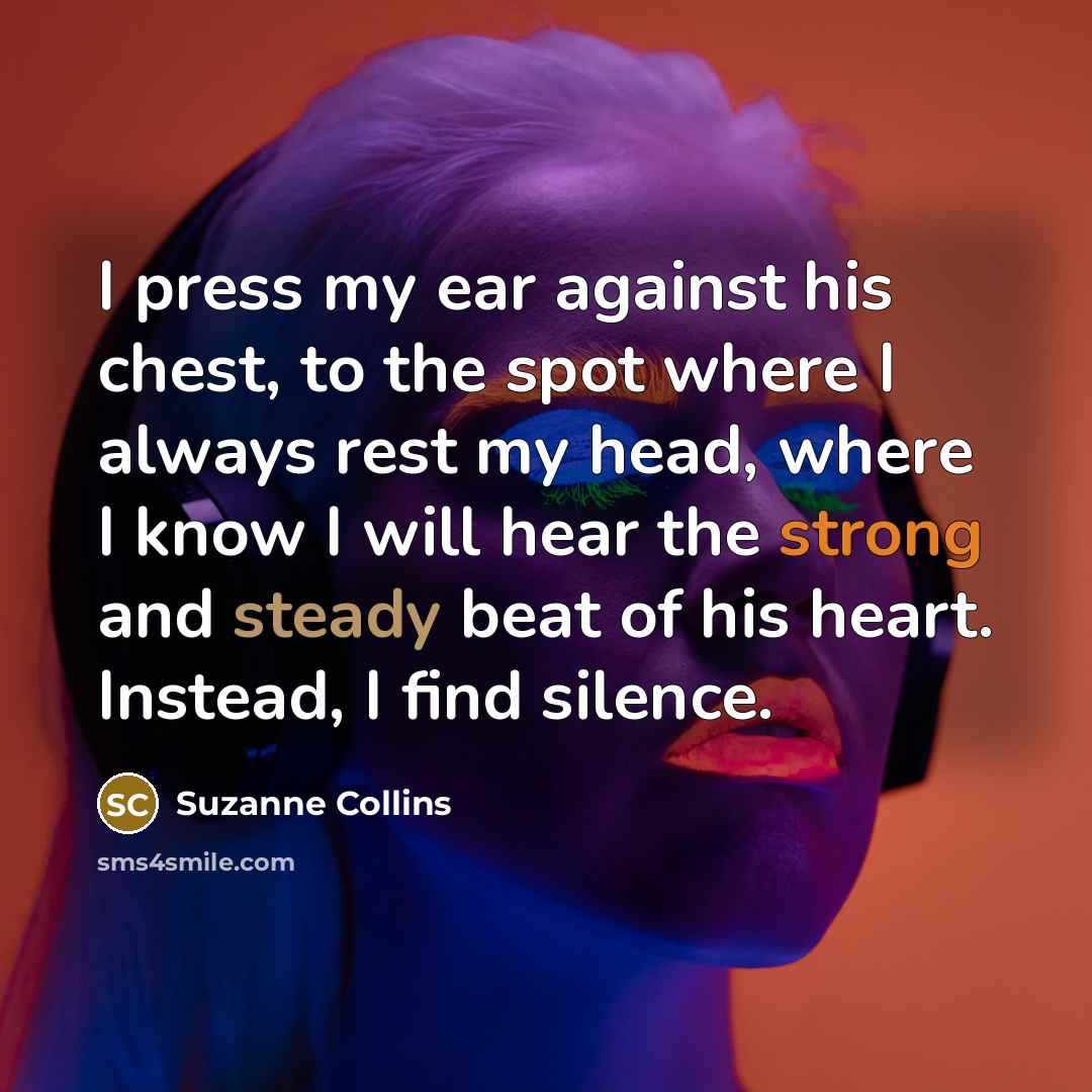 “I press my ear against his chest, to the spot where I always rest my head, where I know I will hear the strong and steady beat of his heart. Instead, I find silence.” quote by Suzanne Collins