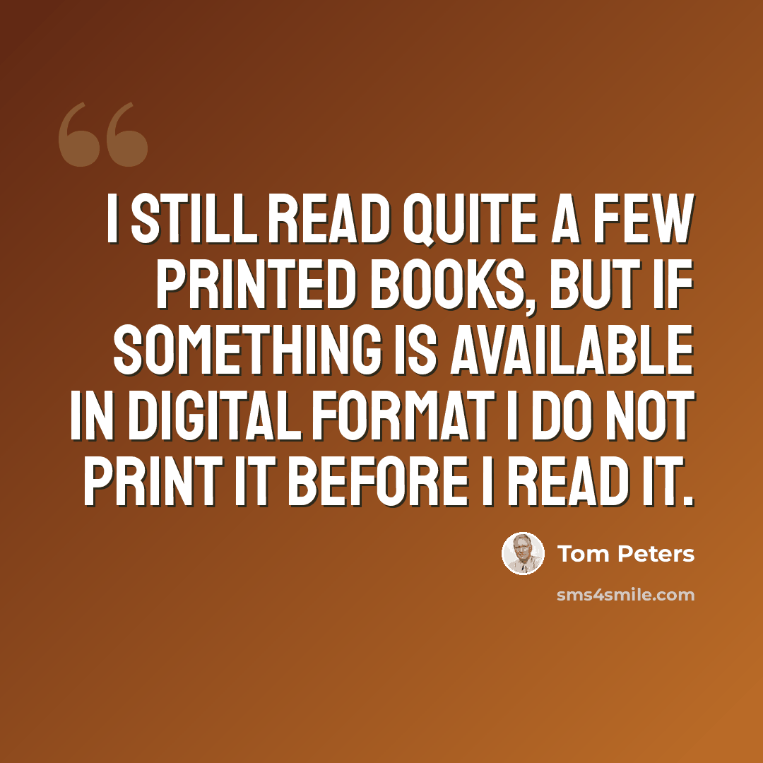 “I still read quite a few printed books, but if something is available in digital format I do not print it before I read it.” quote by Tom Peters