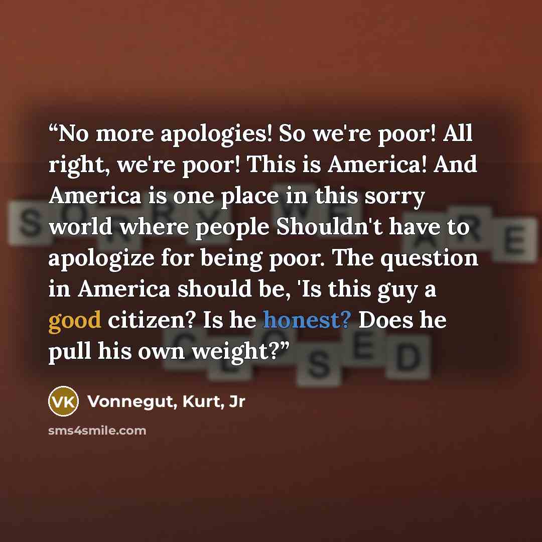 “No more apologies! So we're poor! All right, we're poor! This is America! And America is one place in this sorry world where people Shouldn't have to apologize for being poor. The question in America should be, 'Is this guy a good citizen? Is he honest? Does he pull his own weight?” quote by Vonnegut, Kurt, Jr
