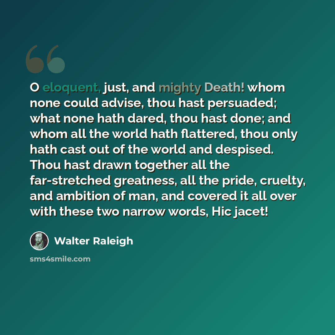 “O eloquent, just, and mighty Death! whom none could advise, thou hast persuaded; what none hath dared, thou hast done; and whom all the world hath flattered, thou only hath cast out of the world and despised. Thou hast drawn together all the far-stretched greatness, all the pride, cruelty, and…” quote by Walter Raleigh