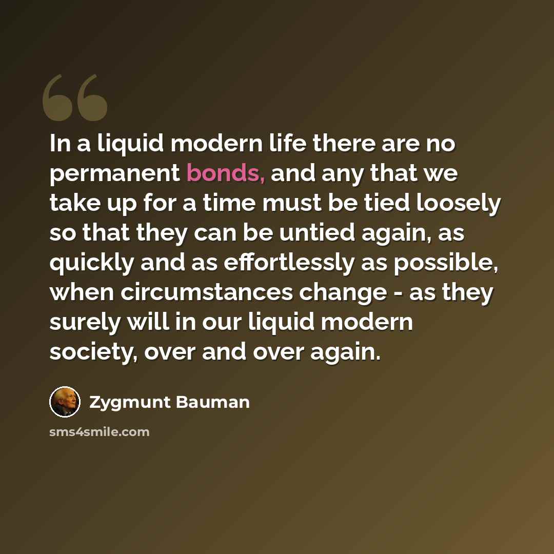 “In a liquid modern life there are no permanent bonds, and any that we take up for a time must be tied loosely so that they can be untied again, as quickly and as effortlessly as possible, when circumstances change - as they surely will in our liquid modern society, over and over again.” quote by Zygmunt Bauman