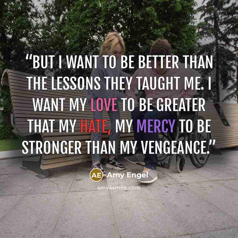 “But I want to be better than the lessons they taught me. I want my love to be greater that my hate, my mercy to be stronger than my vengeance.” quote by Amy Engel