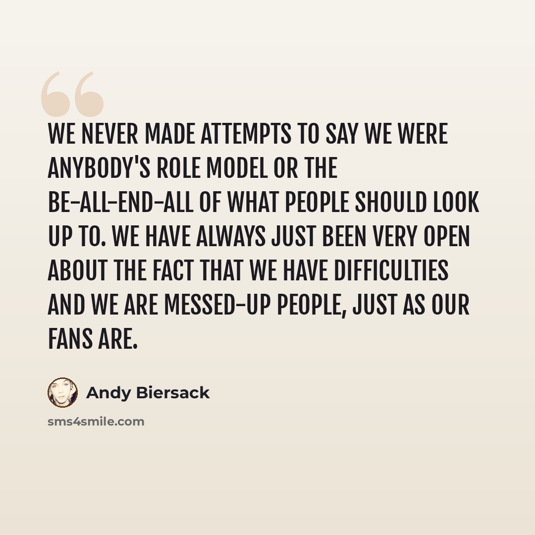 “We never made attempts to say we were anybody's role model or the be-all-end-all of what people should look up to. We have always just been very open about the fact that we have difficulties and we are messed-up people, just as our fans are.” quote by Andy Biersack