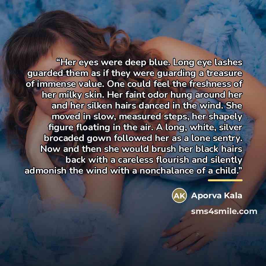 “Her eyes were deep blue. Long eye lashes guarded them as if they were guarding a treasure of immense value. One could feel the freshness of her milky skin. Her faint odor hung around her and her silken hairs danced in the wind. She moved in slow, measured steps, her shapely figure floating in the…” quote by Aporva Kala