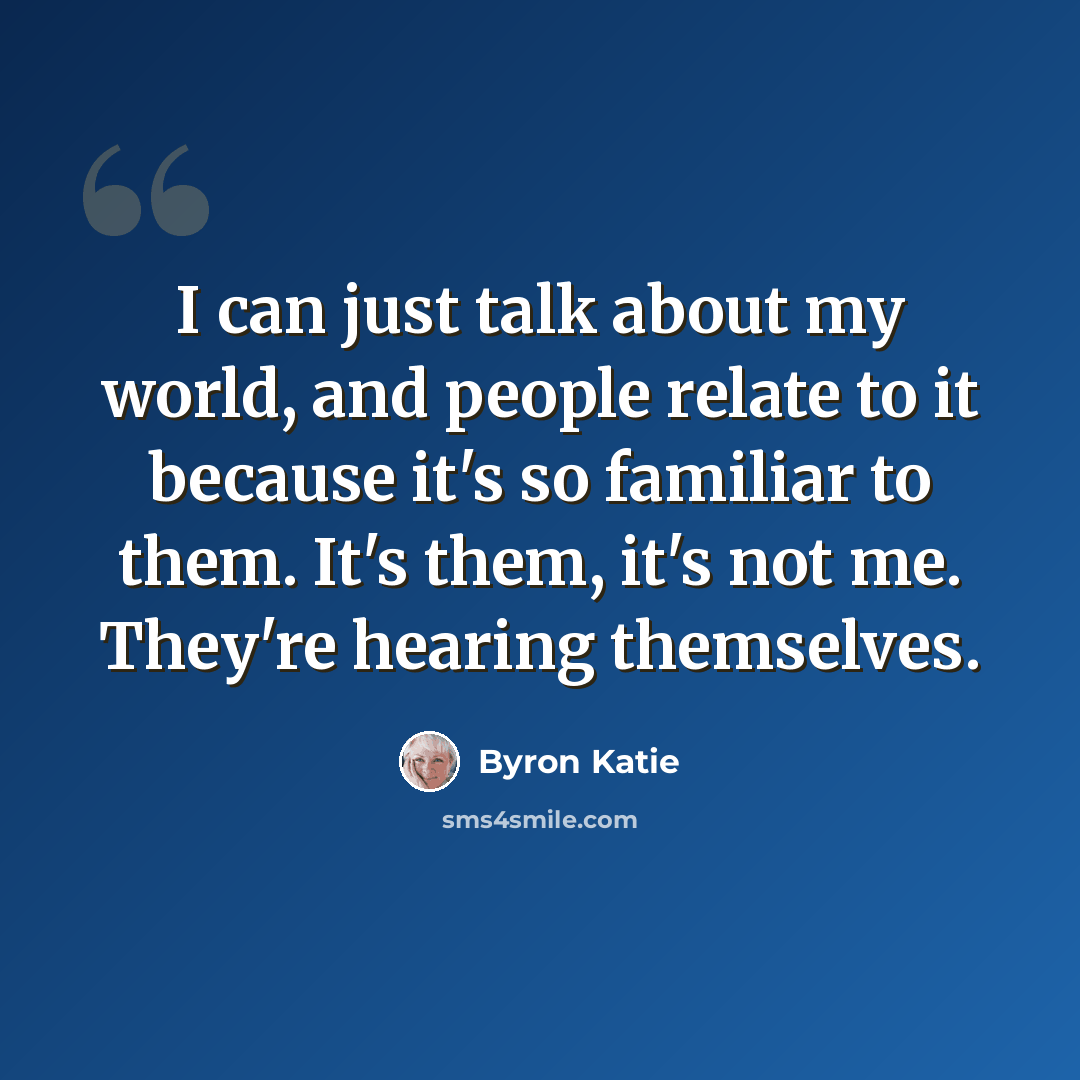 “I can just talk about my world, and people relate to it because it's so familiar to them. It's them, it's not me. They're hearing themselves.” quote by Byron Katie