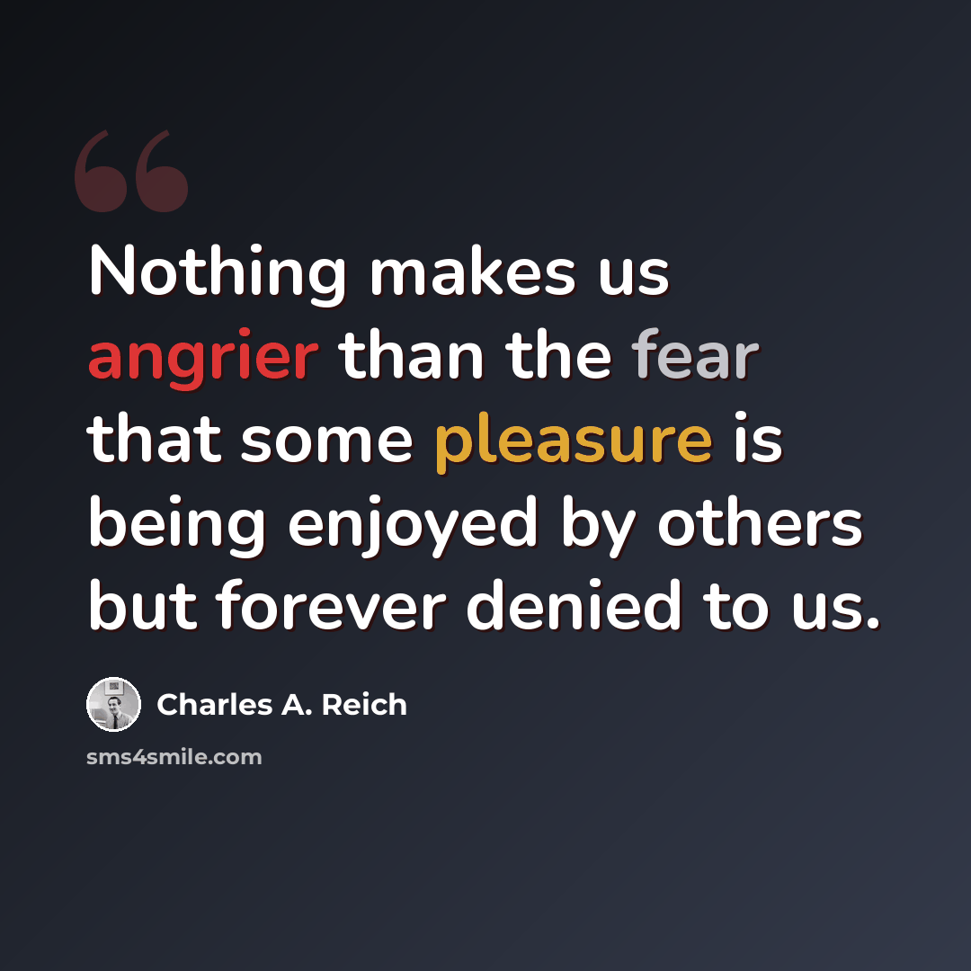 “Nothing makes us angrier than the fear that some pleasure is being enjoyed by others but forever denied to us.” quote by Charles A. Reich