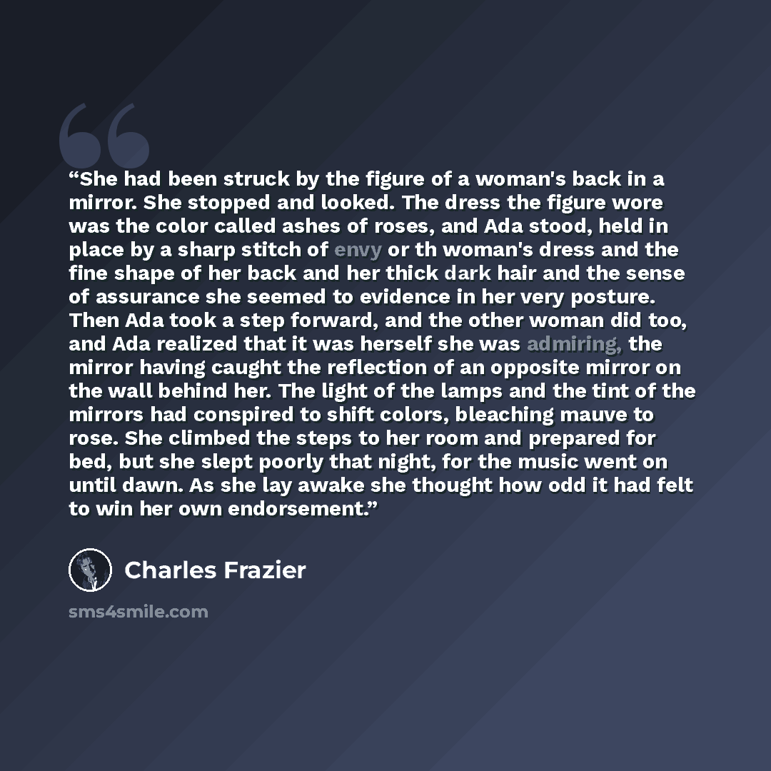 “She had been struck by the figure of a woman's back in a mirror. She stopped and looked. The dress the figure wore was the color called ashes of roses, and Ada stood, held in place by a sharp stitch of envy or th woman's dress and the fine shape of her back and her thick dark hair and the sense of…” quote by Charles Frazier