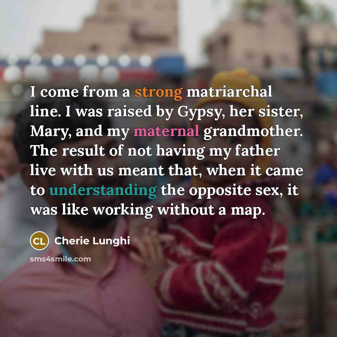 “I come from a strong matriarchal line. I was raised by Gypsy, her sister, Mary, and my maternal grandmother. The result of not having my father live with us meant that, when it came to understanding the opposite sex, it was like working without a map.” quote by Cherie Lunghi