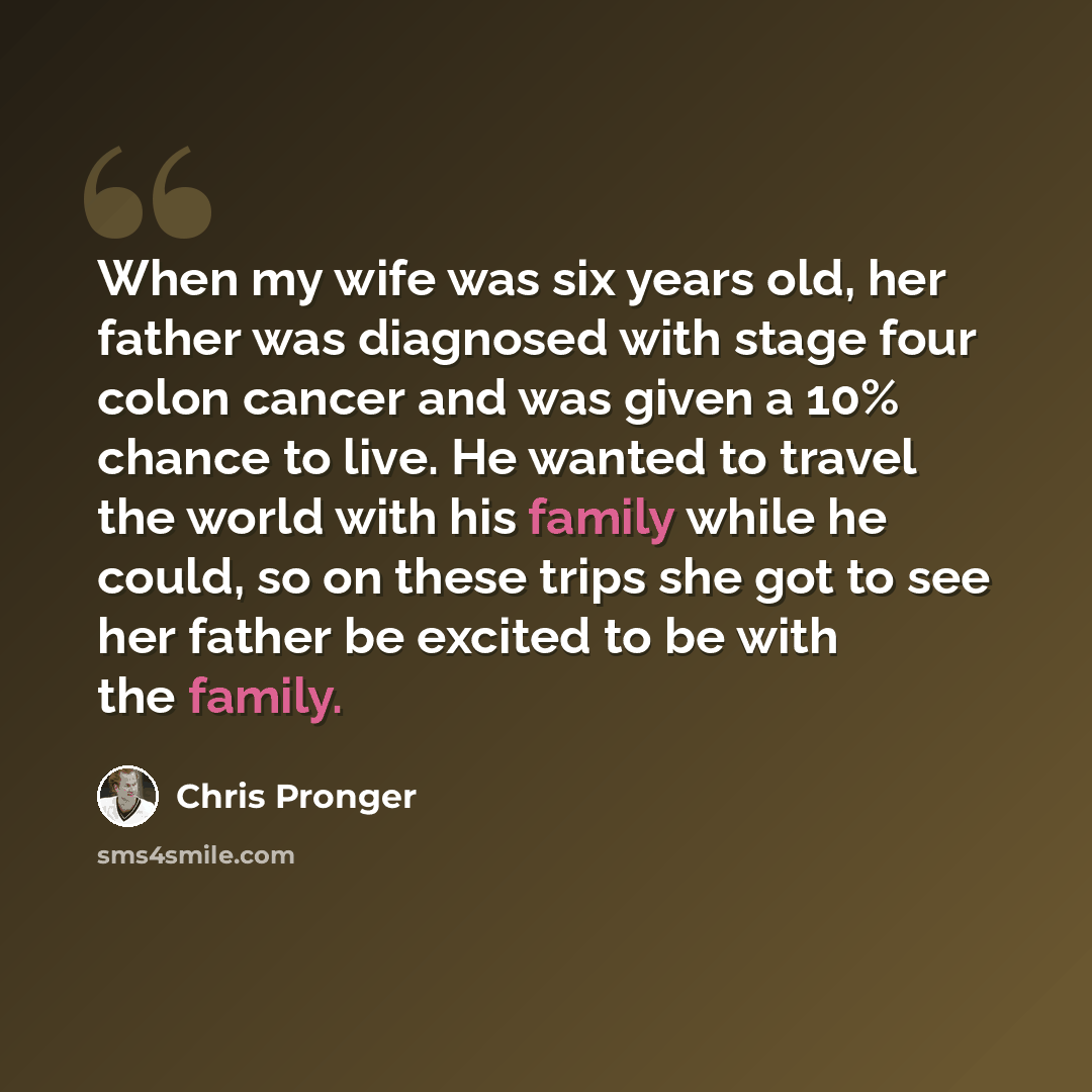 “When my wife was six years old, her father was diagnosed with stage four colon cancer and was given a 10% chance to live. He wanted to travel the world with his family while he could, so on these trips she got to see her father be excited to be with the family.” quote by Chris Pronger
