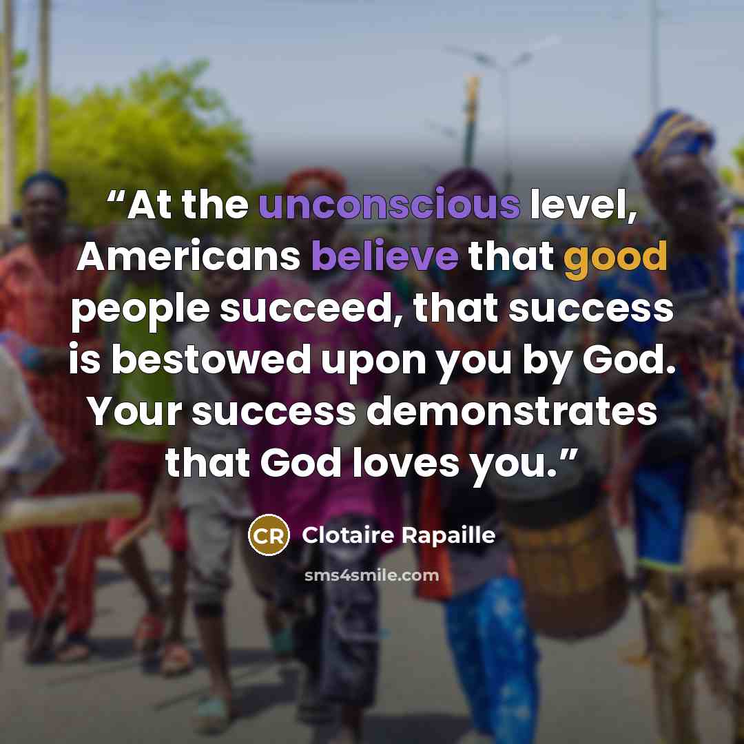“At the unconscious level, Americans believe that good people succeed, that success is bestowed upon you by God. Your success demonstrates that God loves you.” quote by Clotaire Rapaille