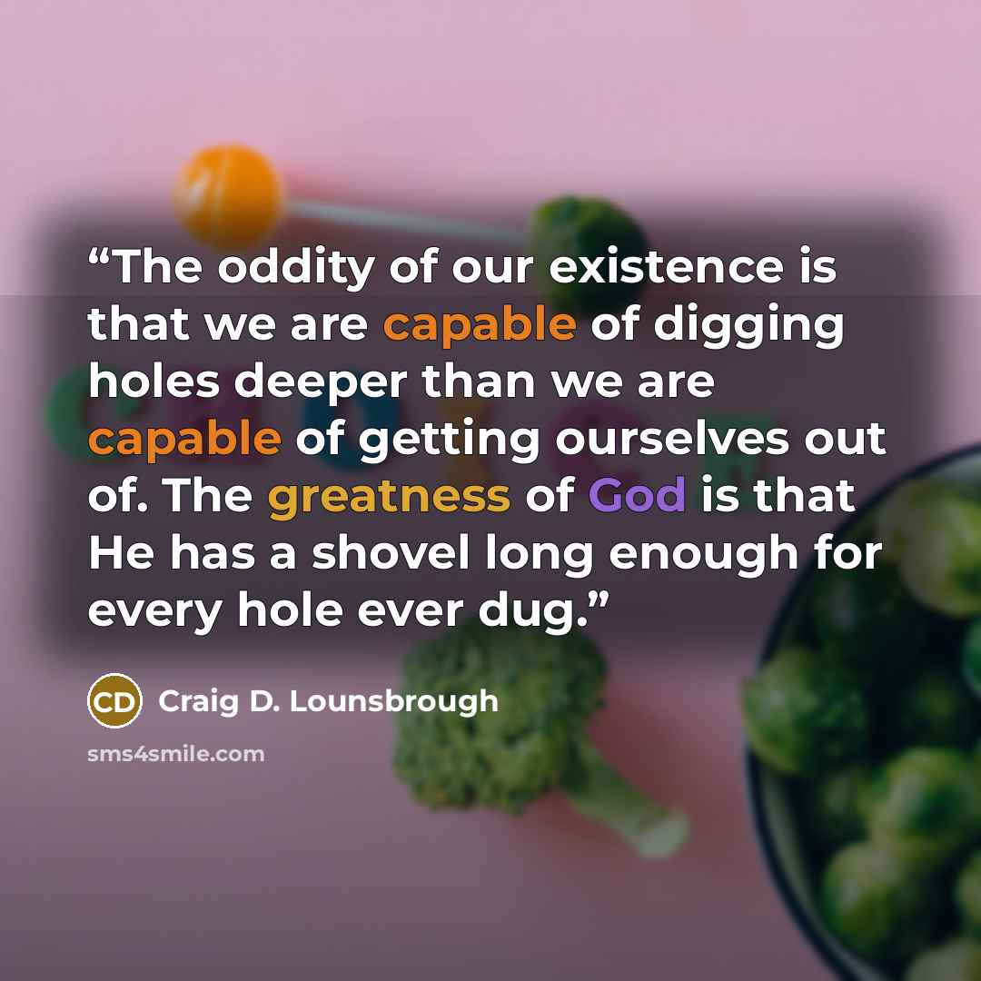 “The oddity of our existence is that we are capable of digging holes deeper than we are capable of getting ourselves out of. The greatness of God is that He has a shovel long enough for every hole ever dug.” quote by Craig D. Lounsbrough