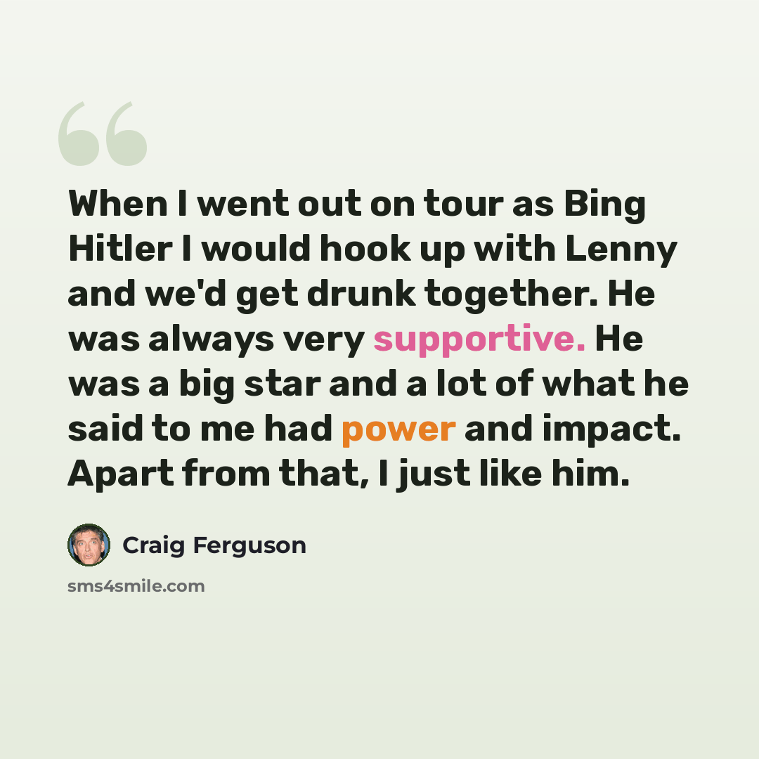 “When I went out on tour as Bing Hitler I would hook up with Lenny and we'd get drunk together. He was always very supportive. He was a big star and a lot of what he said to me had power and impact. Apart from that, I just like him.” quote by Craig Ferguson