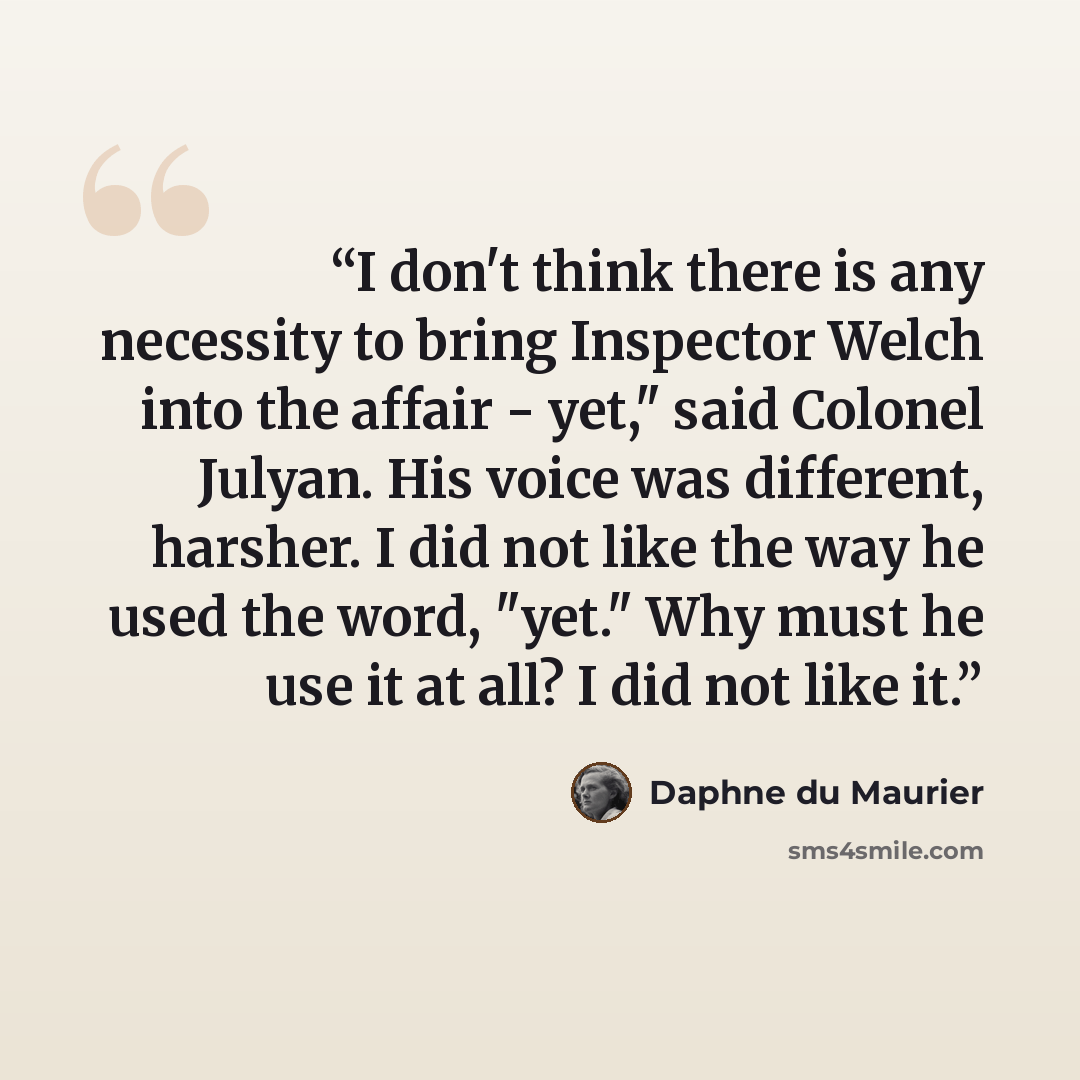 “I don't think there is any necessity to bring Inspector Welch into the affair - yet," said Colonel Julyan. His voice was different, harsher. I did not like the way he used the word, "yet." Why must he use it at all? I did not like it.” quote by Daphne du Maurier
