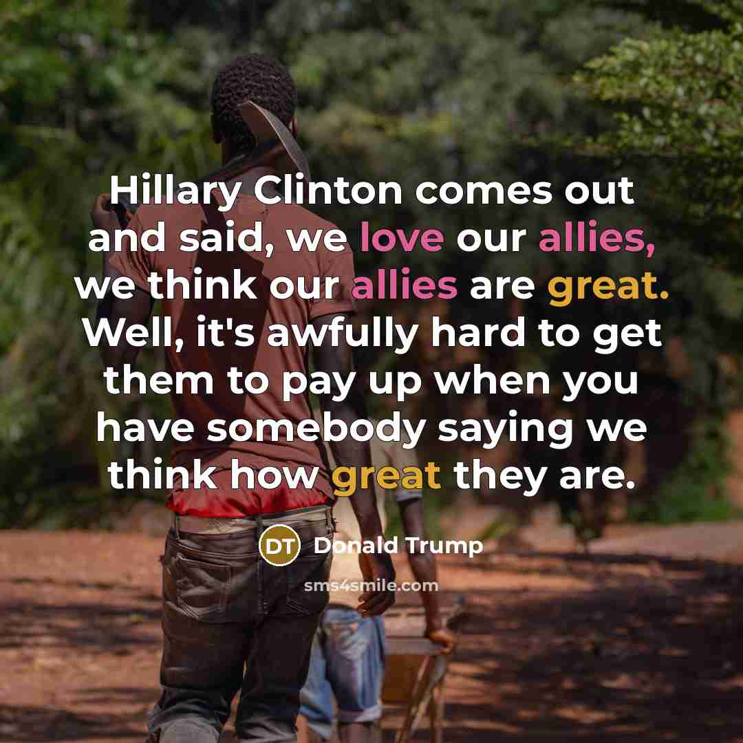 “Hillary Clinton comes out and said, we love our allies, we think our allies are great. Well, it's awfully hard to get them to pay up when you have somebody saying we think how great they are.” quote by Donald Trump