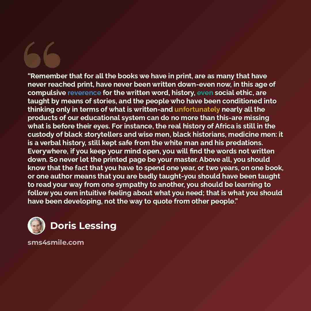 “Remember that for all the books we have in print, are as many that have never reached print, have never been written down-even now, in this age of compulsive reverence for the written word, history, even social ethic, are taught by means of stories, and the people who have been conditioned into…” quote by Doris Lessing