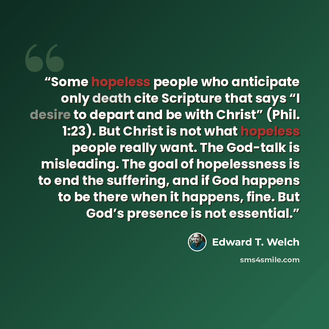 “Some hopeless people who anticipate only death cite Scripture that says “I desire to depart and be with Christ” (Phil. 1:23). But Christ is not what hopeless people really want. The God-talk is misleading. The goal of hopelessness is to end the suffering, and if God happens to be there when it…” quote by Edward T. Welch
