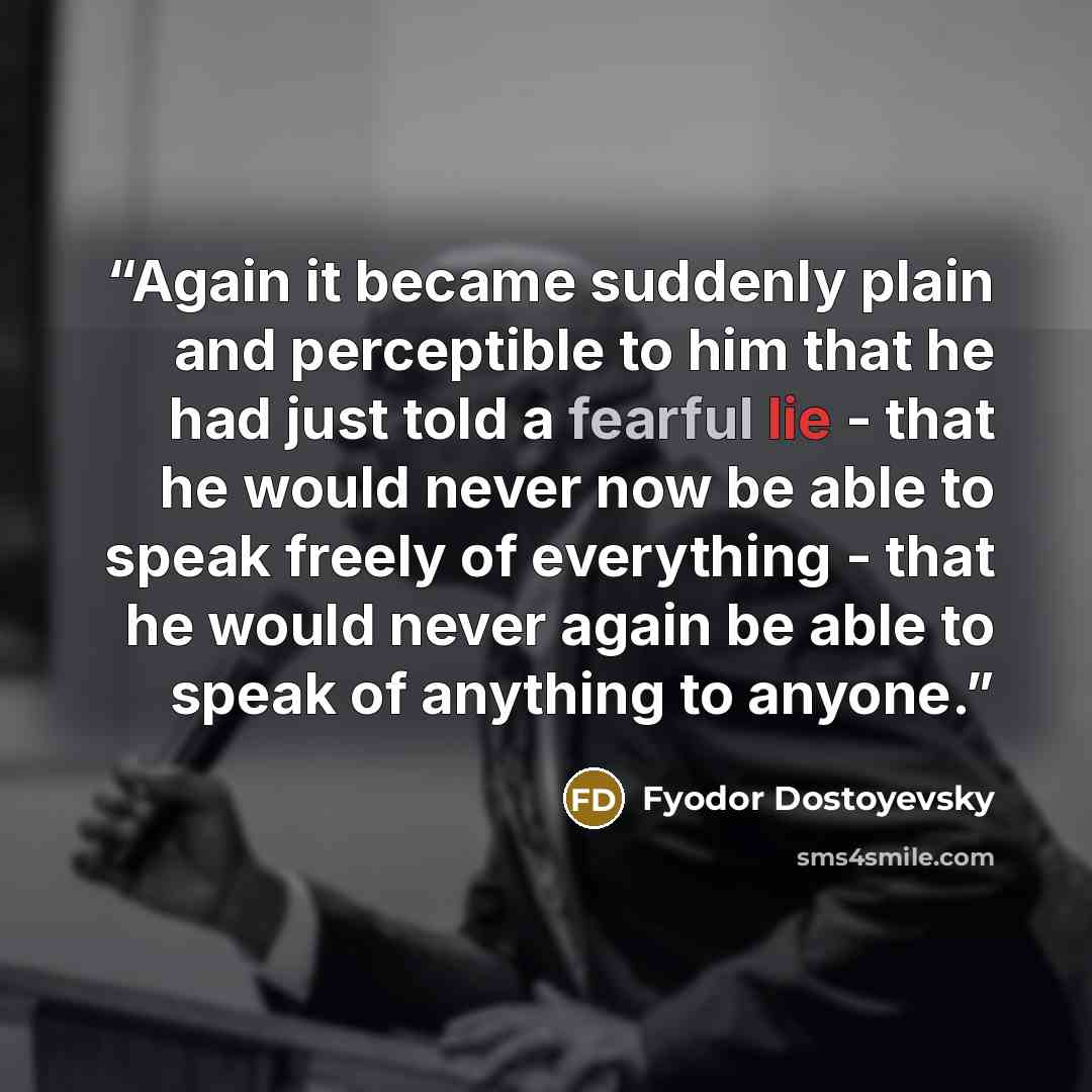 “Again it became suddenly plain and perceptible to him that he had just told a fearful lie - that he would never now be able to speak freely of everything - that he would never again be able to speak of anything to anyone.” quote by Fyodor Dostoyevsky