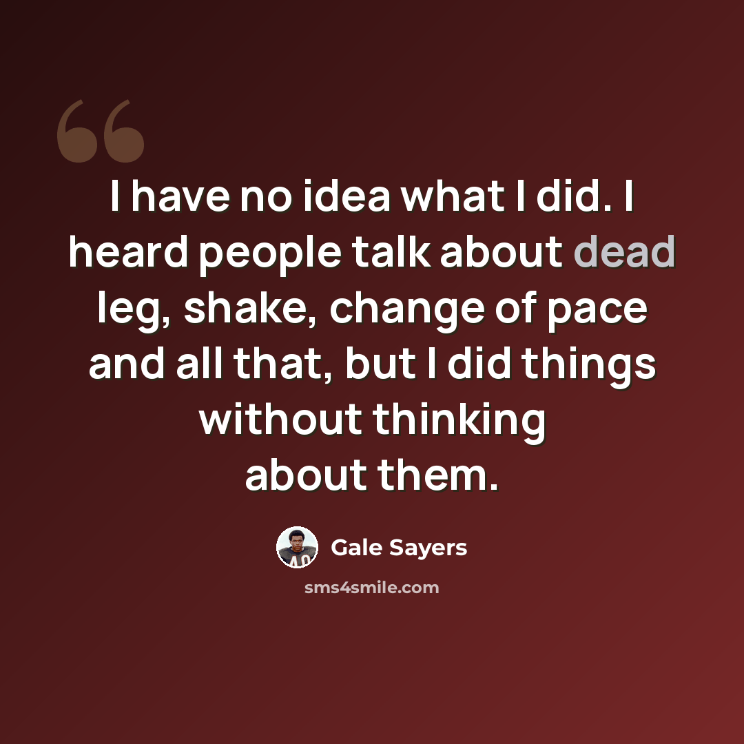 “I have no idea what I did. I heard people talk about dead leg, shake, change of pace and all that, but I did things without thinking about them.” quote by Gale Sayers