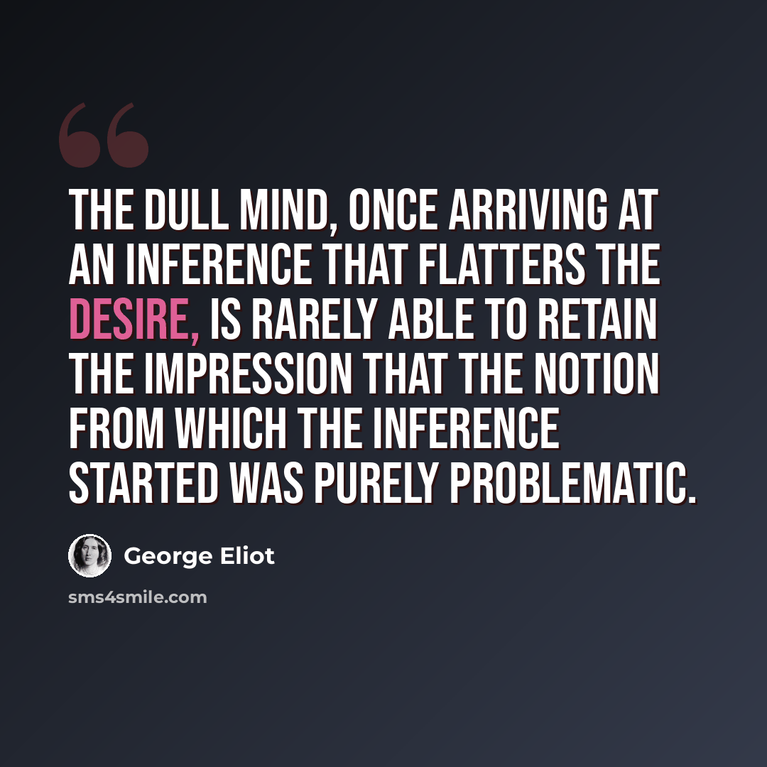 “The dull mind, once arriving at an inference that flatters the desire, is rarely able to retain the impression that the notion from which the inference started was purely problematic.” quote by George Eliot
