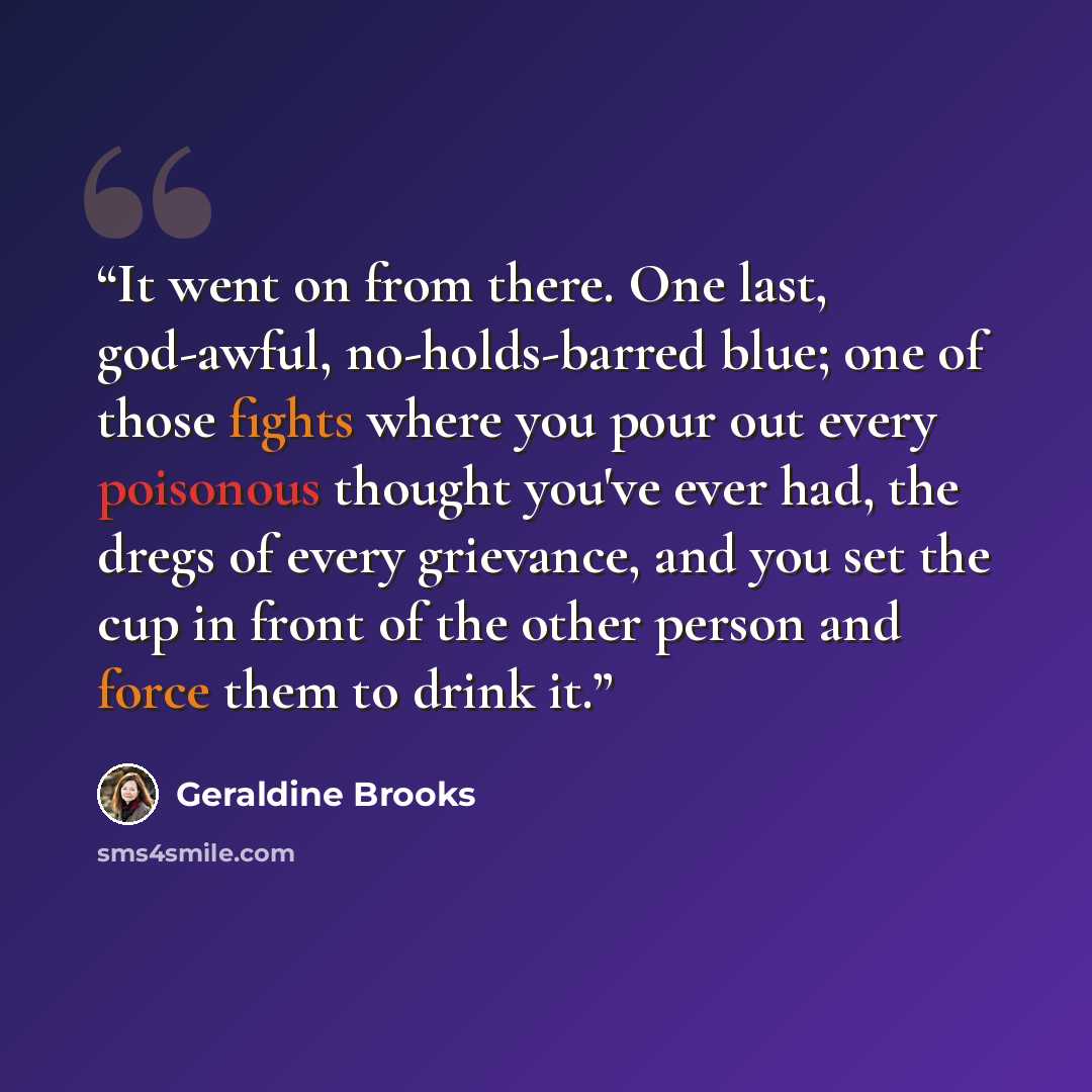 “It went on from there. One last, god-awful, no-holds-barred blue; one of those fights where you pour out every poisonous thought you've ever had, the dregs of every grievance, and you set the cup in front of the other person and force them to drink it.” quote by Geraldine Brooks