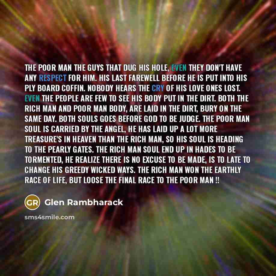 “The poor man the guys that dug his hole, even they don't have any respect for him. His last farewell before he is put into his ply board coffin. Nobody hears the cry of his love ones lost. Even the people are few to see his body put in the dirt. Both the rich man and poor man body, are laid in the…” quote by Glen Rambharack