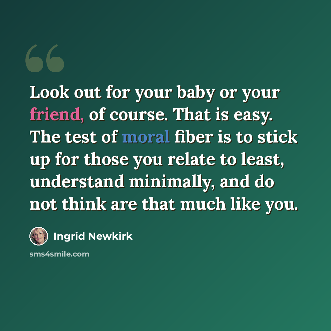 “Look out for your baby or your friend, of course. That is easy. The test of moral fiber is to stick up for those you relate to least, understand minimally, and do not think are that much like you.” quote by Ingrid Newkirk
