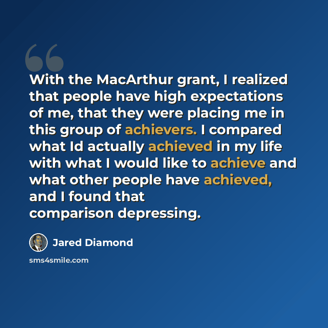 “With the MacArthur grant, I realized that people have high expectations of me, that they were placing me in this group of achievers. I compared what Id actually achieved in my life with what I would like to achieve and what other people have achieved, and I found that comparison depressing.” quote by Jared Diamond