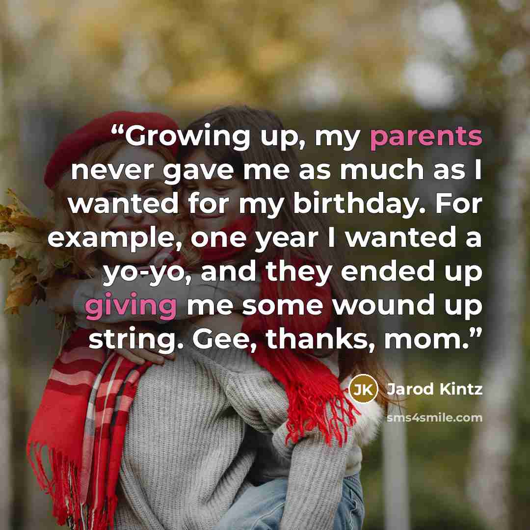 “Growing up, my parents never gave me as much as I wanted for my birthday. For example, one year I wanted a yo-yo, and they ended up giving me some wound up string. Gee, thanks, mom.” quote by Jarod Kintz