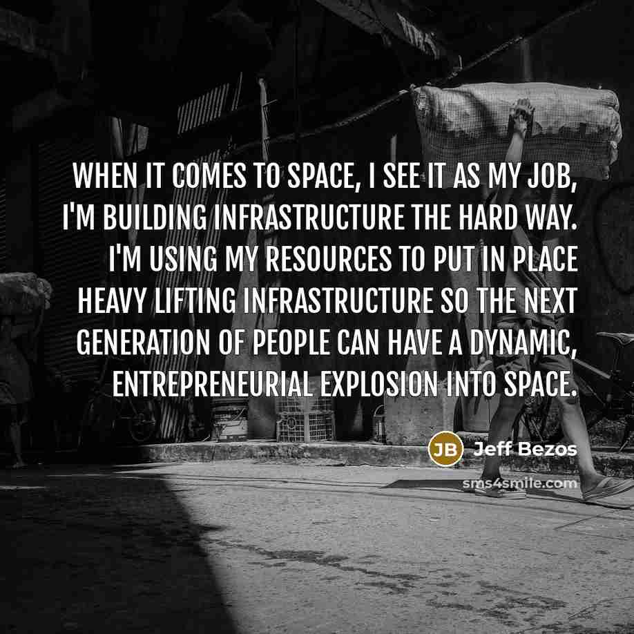 “When it comes to space, I see it as my job, I'm building infrastructure the hard way. I'm using my resources to put in place heavy lifting infrastructure so the next generation of people can have a dynamic, entrepreneurial explosion into space.” quote by Jeff Bezos
