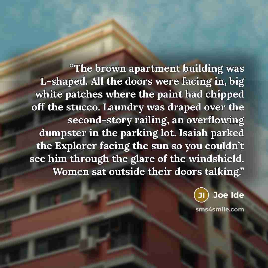 “The brown apartment building was L-shaped. All the doors were facing in, big white patches where the paint had chipped off the stucco. Laundry was draped over the second-story railing, an overflowing dumpster in the parking lot. Isaiah parked the Explorer facing the sun so you couldn’t see him…” quote by Joe Ide