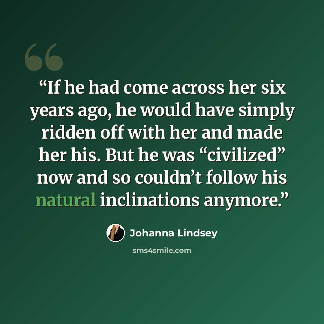 “If he had come across her six years ago, he would have simply ridden off with her and made her his. But he was “civilized” now and so couldn’t follow his natural inclinations anymore.” quote by Johanna Lindsey