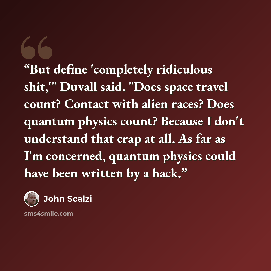 “But define 'completely ridiculous shit,'" Duvall said. "Does space travel count? Contact with alien races? Does quantum physics count? Because I don't understand that crap at all. As far as I'm concerned, quantum physics could have been written by a hack.” quote by John Scalzi